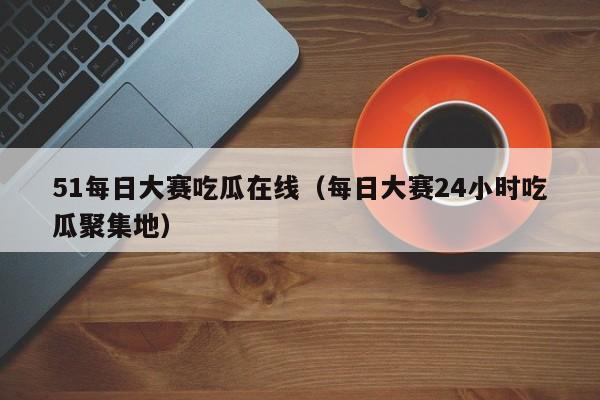 51每日大赛吃瓜在线（每日大赛24小时吃瓜聚集地）