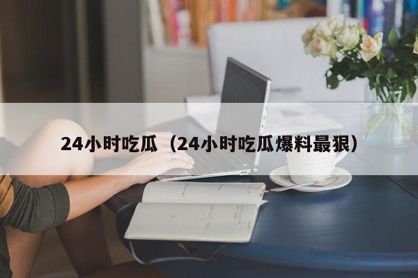 24小时吃瓜（24小时吃瓜爆料最狠）