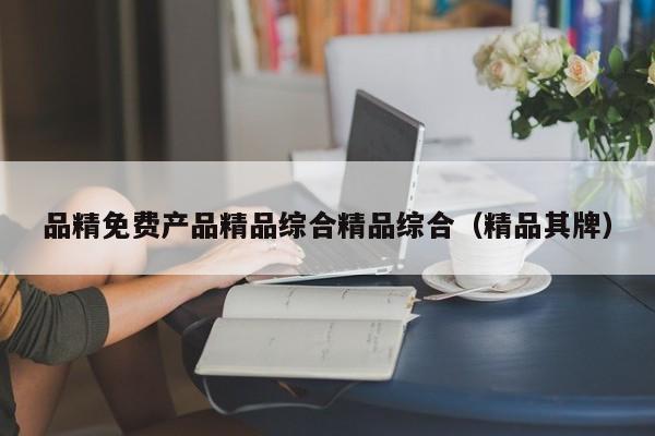品精免费产品精品综合精品综合（精品其牌）