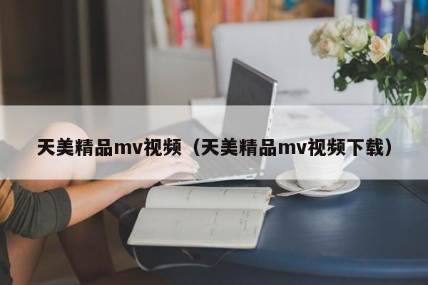 天美精品mv视频（天美精品mv视频下载）