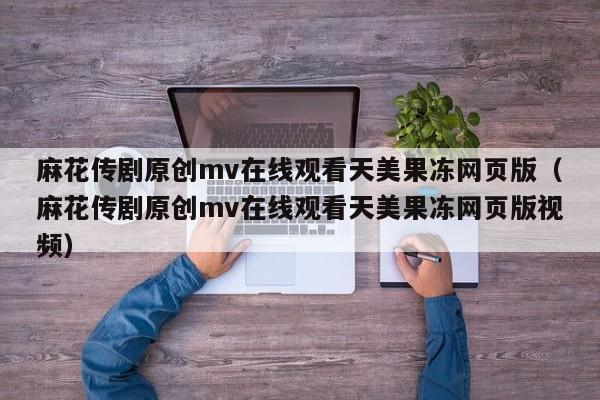 麻花传剧原创mv在线观看天美果冻网页版（麻花传剧原创mv在线观看天美果冻网页版视频）