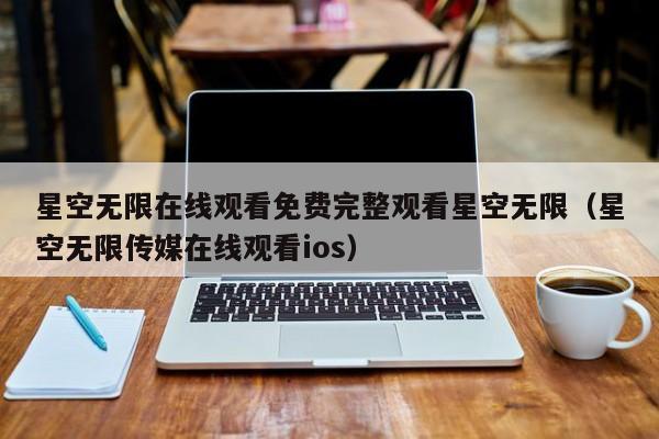 星空无限在线观看免费完整观看星空无限（星空无限传媒在线观看ios）
