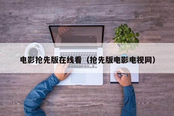 电影抢先版在线看（抢先版电影电视网）