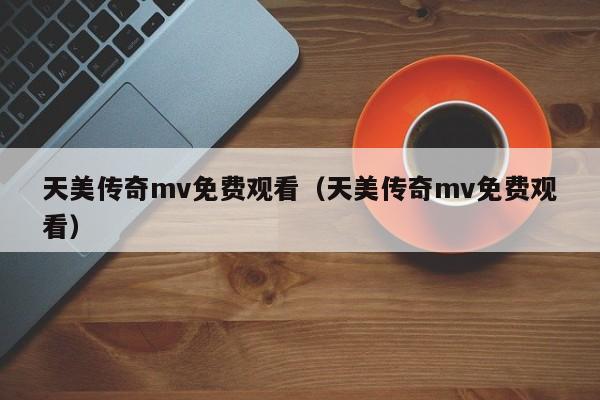 天美传奇mv免费观看（天美传奇mv免费观看）